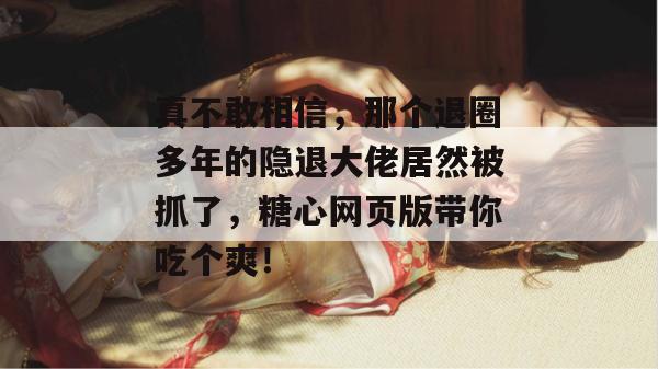 真不敢相信,那个退圈多年的隐退大佬居然被抓了,糖心网页版带你吃个爽!