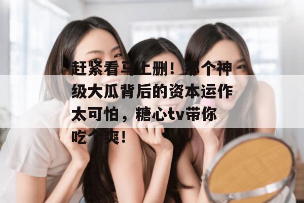 赶紧看马上删!那个神级大瓜背后的资本运作太可怕,糖心tv带你吃个爽!