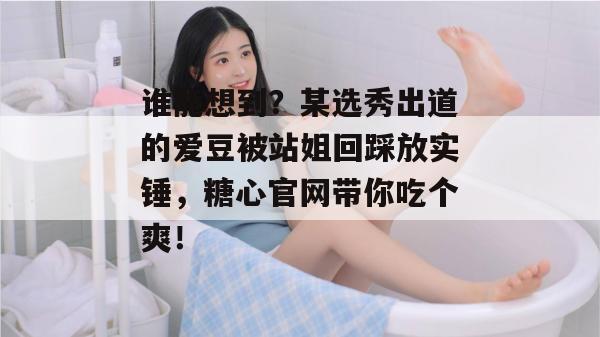 谁能想到?某选秀出道的爱豆被站姐回踩放实锤,糖心官网带你吃个爽!