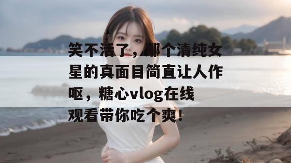 笑不活了，那个清纯女星的真面目简直让人作呕，糖心vlog在线观看带你吃个爽！