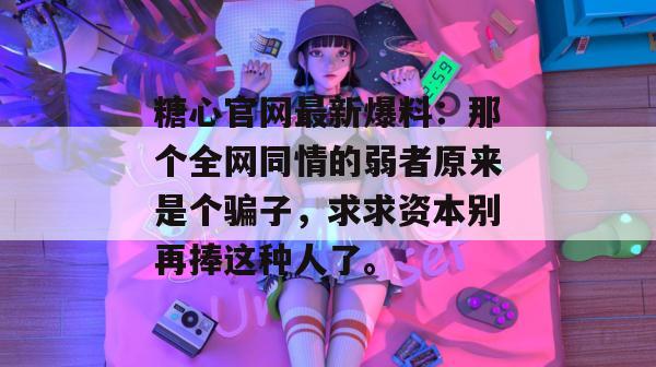 糖心官网最新爆料：那个全网同情的弱者原来是个骗子，求求资本别再捧这种人了。
