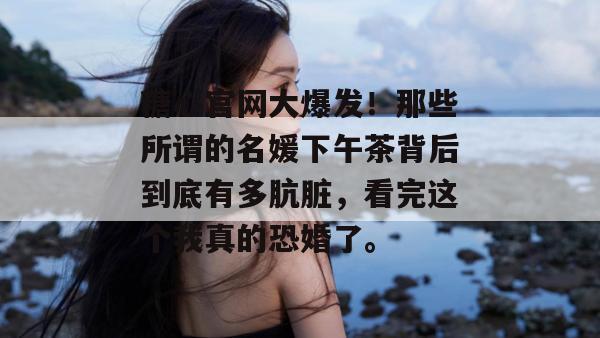 糖心官网大爆发！那些所谓的名媛下午茶背后到底有多肮脏，看完这个我真的恐婚了。