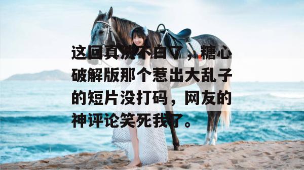 这回真洗不白了，糖心破解版那个惹出大乱子的短片没打码，网友的神评论笑死我了。