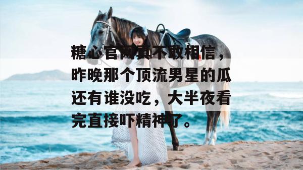 糖心官网真不敢相信，昨晚那个顶流男星的瓜还有谁没吃，大半夜看完直接吓精神了。