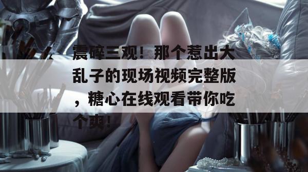 震碎三观！那个惹出大乱子的现场视频完整版，糖心在线观看带你吃个爽！