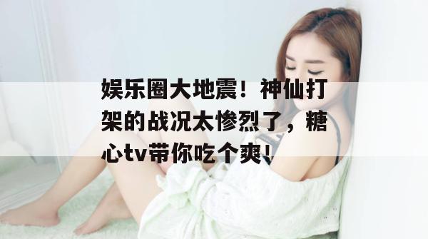 娱乐圈大地震！神仙打架的战况太惨烈了，糖心tv带你吃个爽！