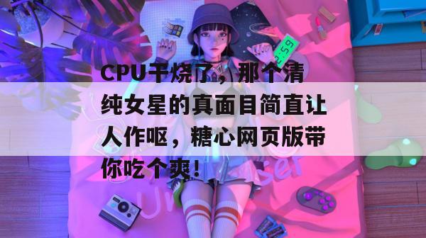 CPU干烧了，那个清纯女星的真面目简直让人作呕，糖心网页版带你吃个爽！