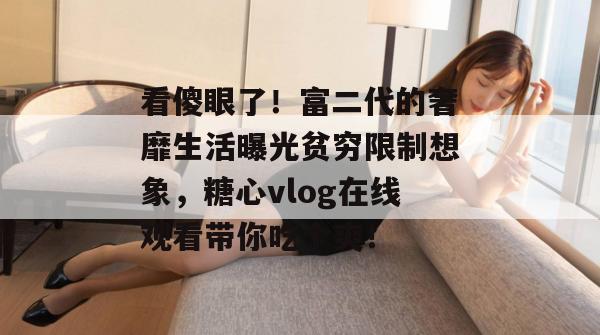 看傻眼了！富二代的奢靡生活曝光贫穷限制想象，糖心vlog在线观看带你吃个爽！