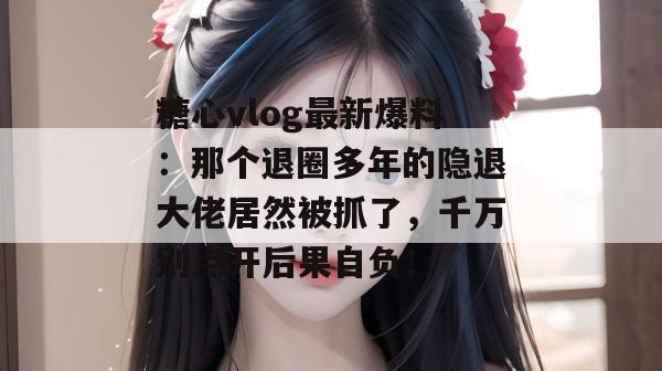 糖心vlog最新爆料：那个退圈多年的隐退大佬居然被抓了，千万别点开后果自负！