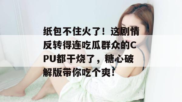 纸包不住火了!这剧情反转得连吃瓜群众的CPU都干烧了,糖心破解版带你吃个爽!