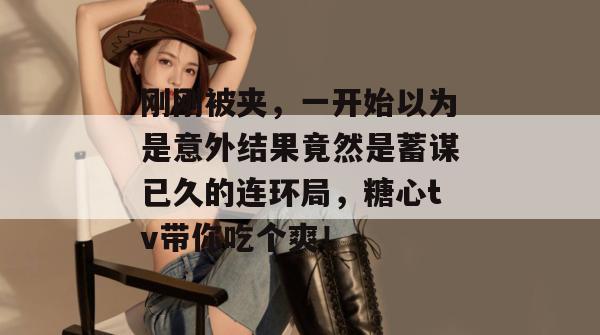 刚刚被夹,一开始以为是意外结果竟然是蓄谋已久的连环局,糖心tv带你吃个爽!