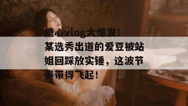 糖心vlog大爆发!某选秀出道的爱豆被站姐回踩放实锤,这波节奏带得飞起!