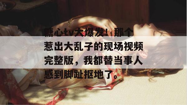 糖心tv大爆发!那个惹出大乱子的现场视频完整版,我都替当事人感到脚趾抠地了。