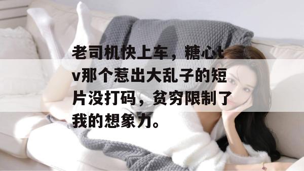 老司机快上车,糖心tv那个惹出大乱子的短片没打码,贫穷限制了我的想象力。