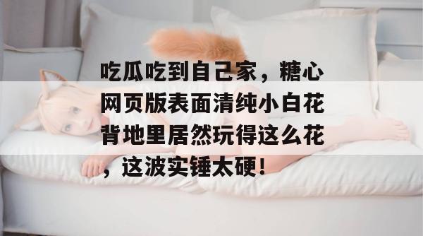 吃瓜吃到自己家,糖心网页版表面清纯小白花背地里居然玩得这么花,这波实锤太硬!