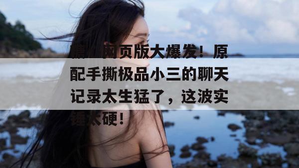 糖心网页版大爆发！原配手撕极品小三的聊天记录太生猛了，这波实锤太硬！