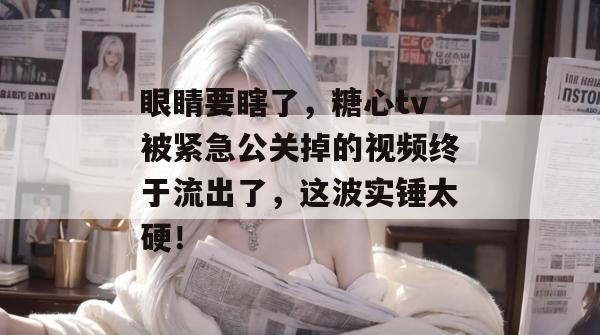 眼睛要瞎了，糖心tv被紧急公关掉的视频终于流出了，这波实锤太硬！