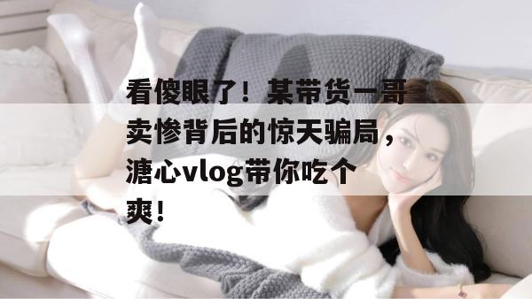 看傻眼了！某带货一哥卖惨背后的惊天骗局，溏心vlog带你吃个爽！