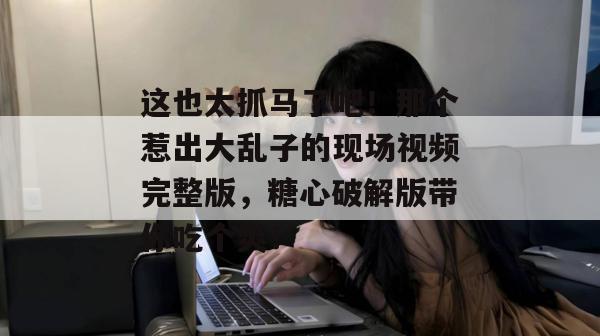 这也太抓马了吧！那个惹出大乱子的现场视频完整版，糖心破解版带你吃个爽！