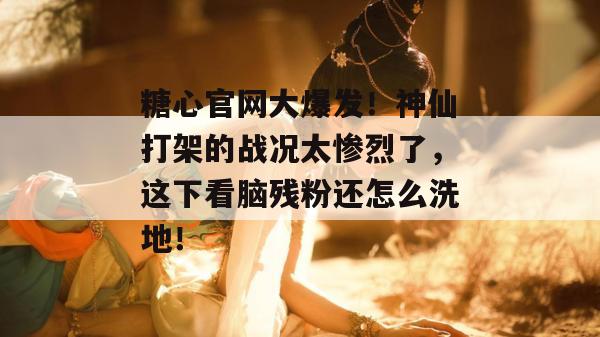糖心官网大爆发！神仙打架的战况太惨烈了，这下看脑残粉还怎么洗地！