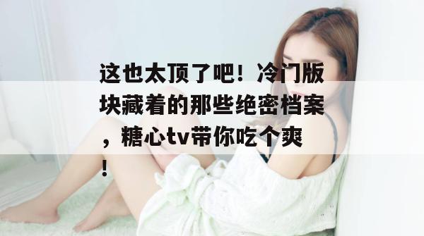 这也太顶了吧！冷门版块藏着的那些绝密档案，糖心tv带你吃个爽！