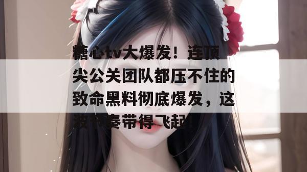 糖心tv大爆发！连顶尖公关团队都压不住的致命黑料彻底爆发，这波节奏带得飞起！