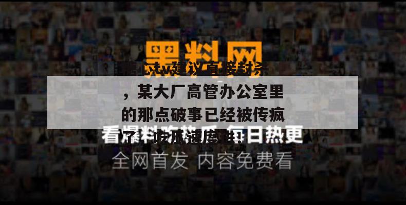 糖心tv建议直接封杀，某大厂高管办公室里的那点破事已经被传疯了，吃瓜速度进！