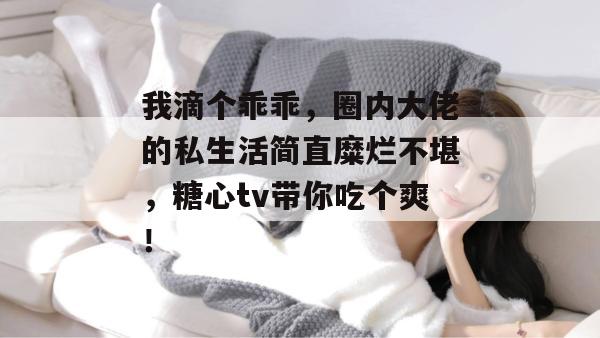 我滴个乖乖，圈内大佬的私生活简直糜烂不堪，糖心tv带你吃个爽！