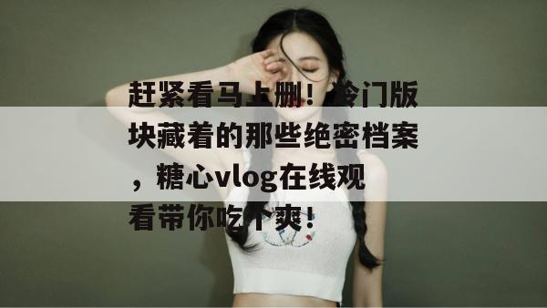 赶紧看马上删！冷门版块藏着的那些绝密档案，糖心vlog在线观看带你吃个爽！