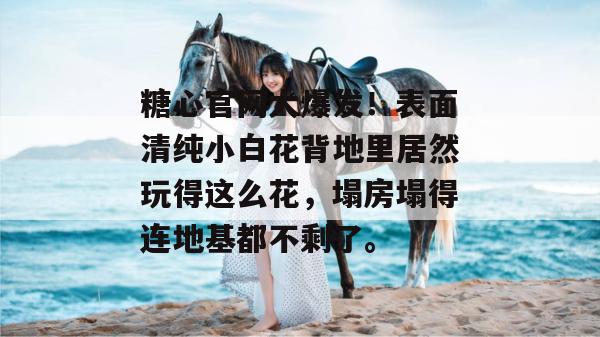 糖心官网大爆发！表面清纯小白花背地里居然玩得这么花，塌房塌得连地基都不剩了。