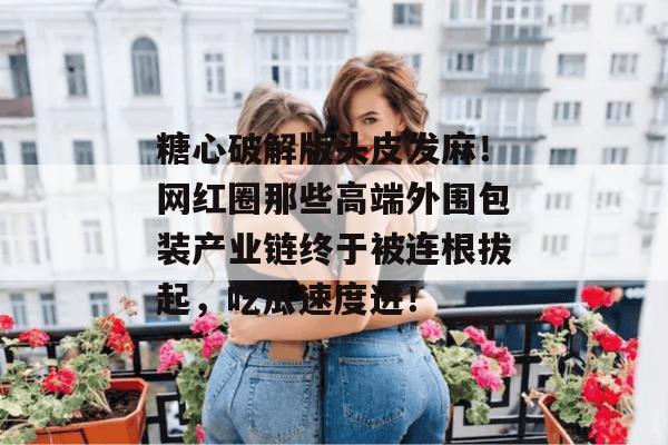 糖心破解版头皮发麻！网红圈那些高端外围包装产业链终于被连根拔起，吃瓜速度进！