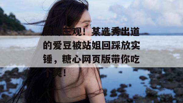 震碎三观！某选秀出道的爱豆被站姐回踩放实锤，糖心网页版带你吃个爽！