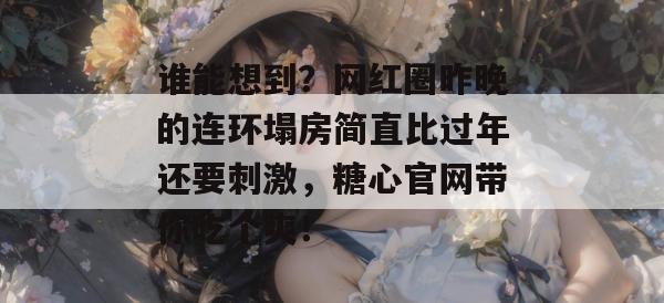 谁能想到？网红圈昨晚的连环塌房简直比过年还要刺激，糖心官网带你吃个爽！