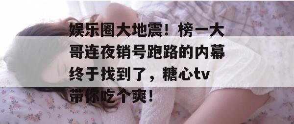 娱乐圈大地震！榜一大哥连夜销号跑路的内幕终于找到了，糖心tv带你吃个爽！