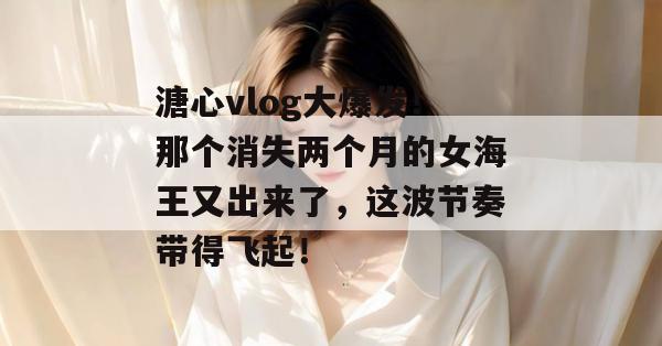 溏心vlog大爆发！那个消失两个月的女海王又出来了，这波节奏带得飞起！