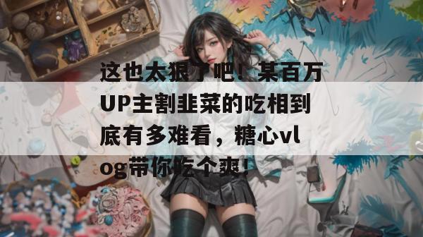 这也太狠了吧！某百万UP主割韭菜的吃相到底有多难看，糖心vlog带你吃个爽！