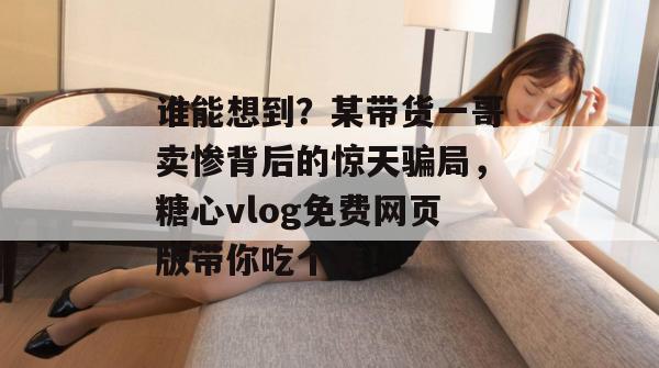谁能想到？某带货一哥卖惨背后的惊天骗局，糖心vlog免费网页版带你吃个爽！