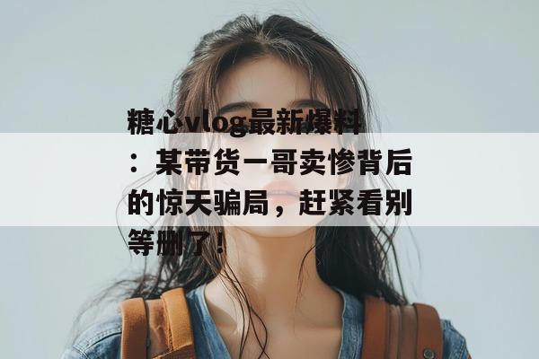 糖心vlog最新爆料：某带货一哥卖惨背后的惊天骗局，赶紧看别等删了！