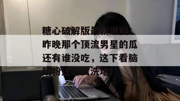 糖心破解版最新爆料：昨晚那个顶流男星的瓜还有谁没吃，这下看脑残粉还怎么洗地！