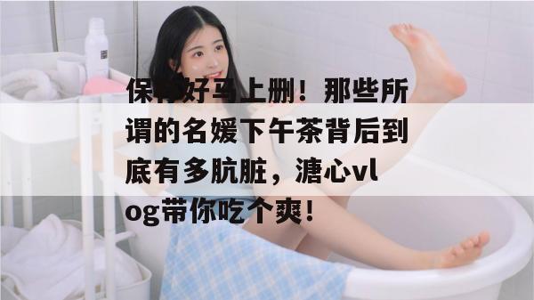 保存好马上删!那些所谓的名媛下午茶背后到底有多肮脏,溏心vlog带你吃个爽!