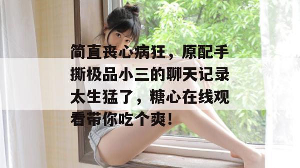 简直丧心病狂，原配手撕极品小三的聊天记录太生猛了，糖心在线观看带你吃个爽！