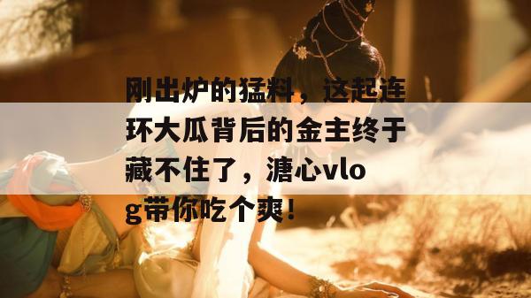 刚出炉的猛料，这起连环大瓜背后的金主终于藏不住了，溏心vlog带你吃个爽！