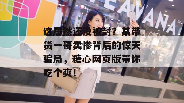 这居然还没被封？某带货一哥卖惨背后的惊天骗局，糖心网页版带你吃个爽！