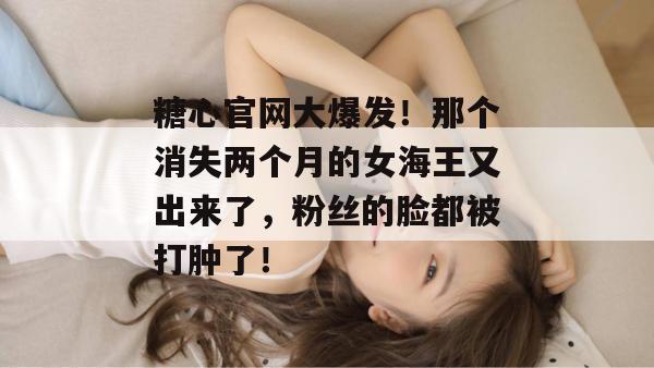 糖心官网大爆发！那个消失两个月的女海王又出来了，粉丝的脸都被打肿了！