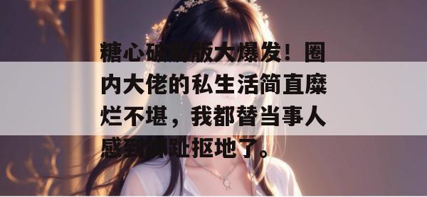 糖心破解版大爆发！圈内大佬的私生活简直糜烂不堪，我都替当事人感到脚趾抠地了。