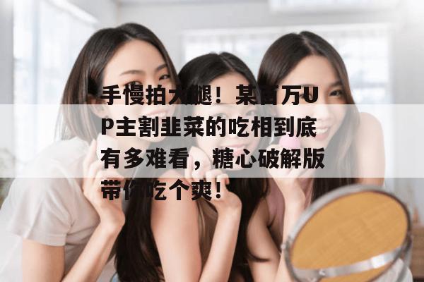 手慢拍大腿!某百万UP主割韭菜的吃相到底有多难看,糖心破解版带你吃个爽!