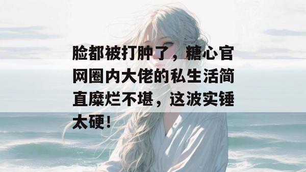脸都被打肿了,糖心官网圈内大佬的私生活简直糜烂不堪,这波实锤太硬!