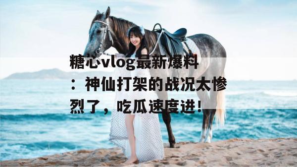 糖心vlog最新爆料:神仙打架的战况太惨烈了,吃瓜速度进!