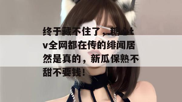 终于藏不住了,糖心tv全网都在传的绯闻居然是真的,新瓜保熟不甜不要钱!